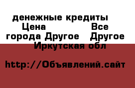 денежные кредиты! › Цена ­ 500 000 - Все города Другое » Другое   . Иркутская обл.